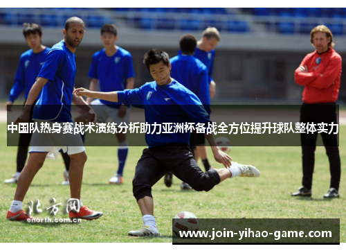 中国队热身赛战术演练分析助力亚洲杯备战全方位提升球队整体实力