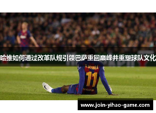 哈维如何通过改革队规引领巴萨重回巅峰并重塑球队文化