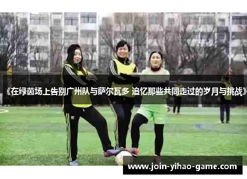 《在绿茵场上告别广州队与萨尔瓦多 追忆那些共同走过的岁月与挑战》