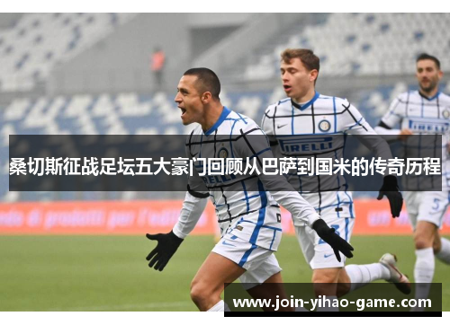 桑切斯征战足坛五大豪门回顾从巴萨到国米的传奇历程