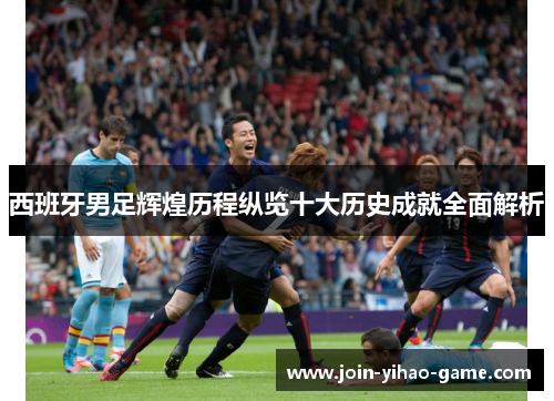 西班牙男足辉煌历程纵览十大历史成就全面解析 西班牙男足辉煌历程纵览十大历史成就全面解析
